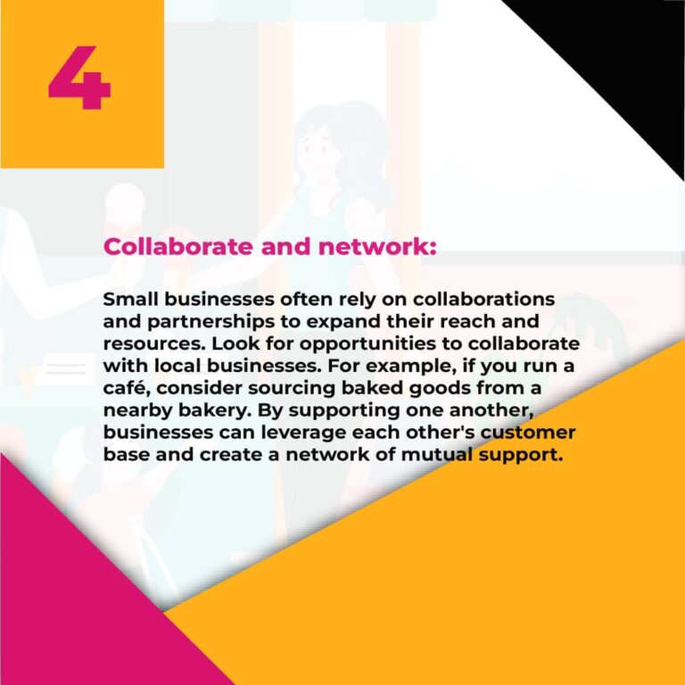 4. Collaborate and network: Small businesses often rely on collaborations and partnerships to expand their reach and resources. Look for opportunities to collaborate with local businesses. For example, if you run a café, consider sourcing baked goods from a nearby bakery. By supporting one another, businesses can leverage each other's customer base and create a network of mutual support.