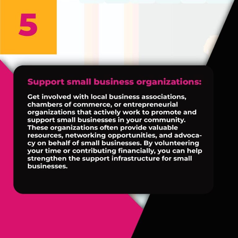 5. Support small business organizations: Get involved with local business associations, chambers of commerce, or entrepreneurial organizations that actively work to promote and support small businesses in your community. These organizations often provide valuable resources, networking opportunities, and advocacy on behalf of small businesses. By volunteering your time or contributing financially, you can help strengthen the support infrastructure for small businesses.